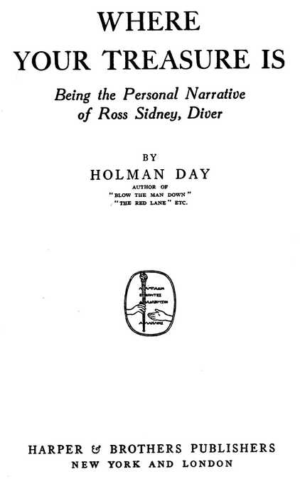 WHERE YOUR TREASURE IS Being the Personal Narrative of Ross Sidney, Diver BY HOLMAN DAY AUTHOR OF “BLOW THE MAN DOWN”, “THE RED LANE”, ETC. HARPER and BROTHERS PUBLISHERS NEW YORK AND LONDON