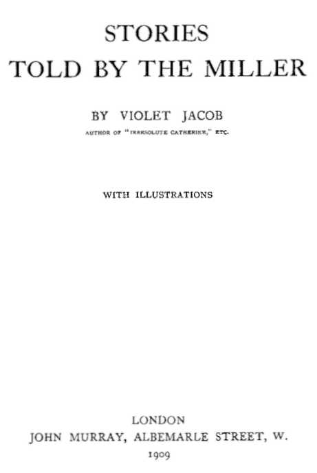 STORIES TOLD BY THE MILLER BY VIOLET JACOB AUTHOR OF “IRRESOLUTE CATHERINE,” ETC. WITH ILLUSTRATIONS LONDON JOHN MURRAY, ALBEMARLE STREET, W. 1909