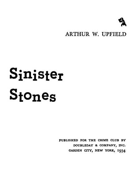 Sinister Stones ARTHUR W. UPFIELD PUBLISHED FOR THE CRIME CLUB BY DOUBLEDAY & COMPANY, INC. GARDEN CITY, NEW YORK, 1954