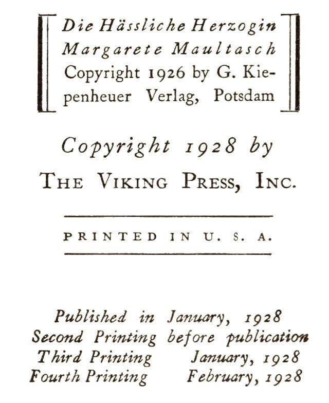 Die Hässliche Herzogin&lt;br/&gt; Margarete Maultasch&lt;br/&gt; Copyright 1926 by G. Kiepenheuer&lt;br/&gt; Verlag, Potsdam&lt;br/&gt;  Copyright 1928 by&lt;br/&gt; The Viking Press, Inc.&lt;br/&gt;  PRINTED IN U. S. A.&lt;br/&gt;  Published in January, 1928&lt;br/&gt; Second Printing before publication&lt;br/&gt; Third Printing      January, 1928&lt;br/&gt; Fourth Printing      February, 1928