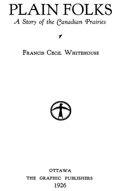 Plain Folks—A Story of the Canadian Prairies Francis Cecil Whitehouse OTTAWA THE GRAPHIC PUBLISHERS 1926
