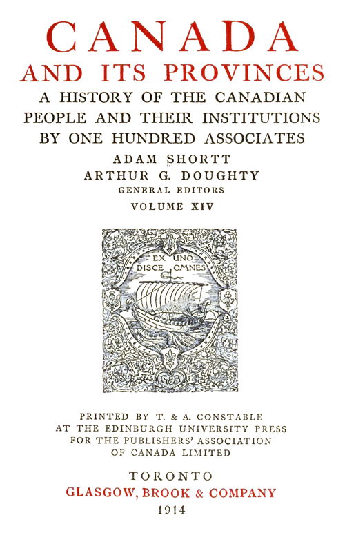 CANADA AND ITS PROVINCES  A HISTORY OF THE CANADIAN PEOPLE AND THEIR INSTITUTIONS BY ONE HUNDRED ASSOCIATES  ADAM SHORTT ARTHUR G. DOUGHTY GENERAL EDITORS  VOLUME XIV  PRINTED BY T. & A. CONSTABLE AT THE EDINBURGH UNIVERSITY PRESS FOR THE PUBLISHERS’ ASSOCIATION OF CANADA LIMITED  TORONTO GLASGOW, BROOK & COMPANY 1914