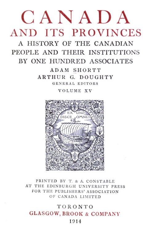 CANADA AND ITS PROVINCES  A HISTORY OF THE CANADIAN PEOPLE AND THEIR INSTITUTIONS BY ONE HUNDRED ASSOCIATES  ADAM SHORTT ARTHUR G. DOUGHTY GENERAL EDITORS  VOLUME XV  PRINTED BY T. & A. CONSTABLE AT THE EDINBURGH UNIVERSITY PRESS FOR THE PUBLISHERS’ ASSOCIATION OF CANADA LIMITED  TORONTO GLASGOW, BROOK & COMPANY 1914