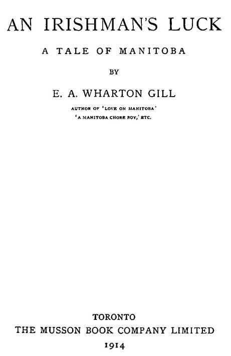 AN IRISHMAN’S LUCK: A TALE OF MANITOBA BY E. A. WHARTON GILL AUTHOR OF ‘LOVE IN MANITOBA’, ‘A MANITOBA CHORE BOY,’ ETC. TORONTO THE MUSSON BOOK COMPANY LIMITED 1914