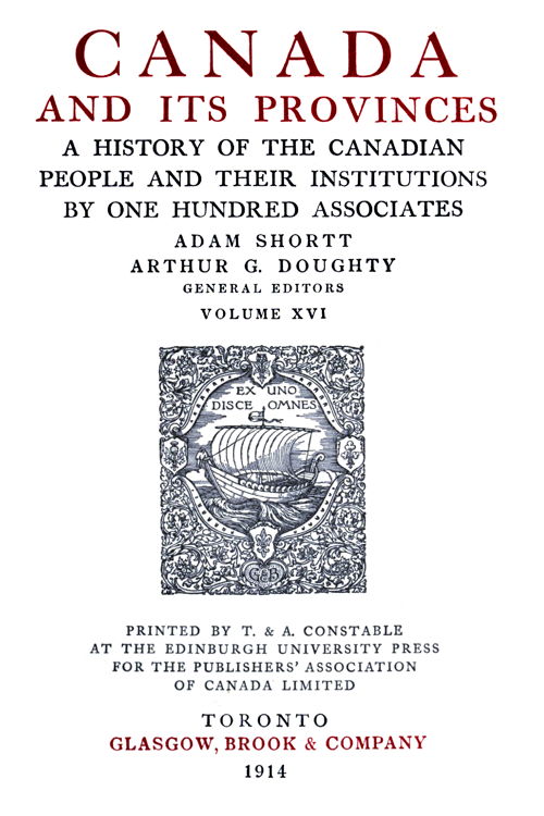 CANADA AND ITS PROVINCES  A HISTORY OF THE CANADIAN PEOPLE AND THEIR INSTITUTIONS BY ONE HUNDRED ASSOCIATES  ADAM SHORTT ARTHUR G. DOUGHTY GENERAL EDITORS  VOLUME XVI  PRINTED BY T. & A. CONSTABLE AT THE EDINBURGH UNIVERSITY PRESS FOR THE PUBLISHERS’ ASSOCIATION OF CANADA LIMITED  TORONTO GLASGOW, BROOK & COMPANY 1914
