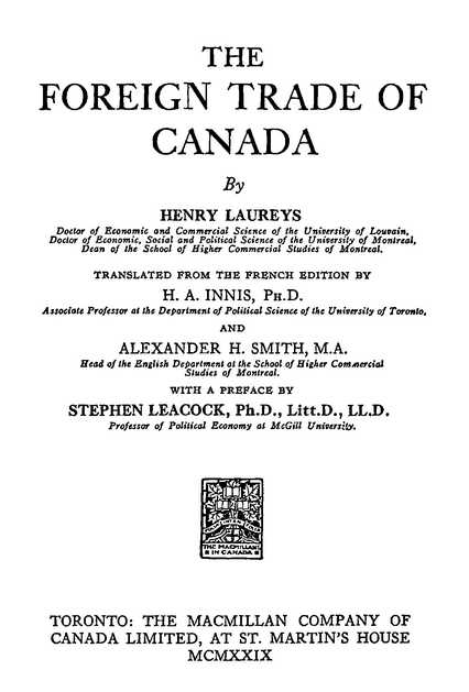 THE FOREIGN TRADE OF CANADA By HENRY LAUREYS TRANSLATED FROM THE FRENCH EDITION BY H. A. INNIS, AND ALEXANDER H. SMITH, WITH A PREFACE BY STEPHEN LEACOCK. TORONTO: THE MACMILLAN COMPANY OF CANADA LIMITED, AT ST. MARTIN’S HOUSE MCMXXIX