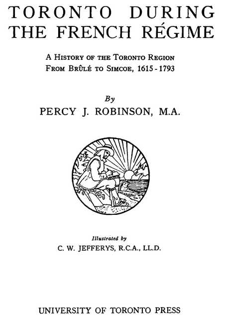 TORONTO DURING THE FRENCH RÉGIME A History of the Toronto Region From Brûlé to Simcoe, 1615-1793 By PERCY J. ROBINSON, M.A. Illustrated by C. W. JEFFERYS, R.C.A., LL.D. UNIVERSITY OF TORONTO PRESS